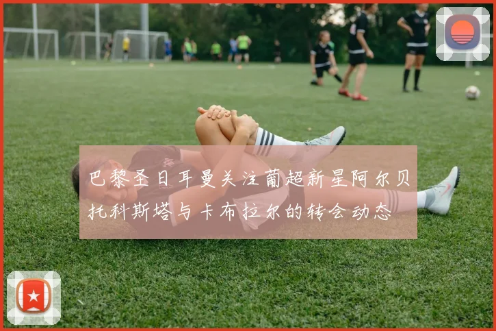 巴黎圣日耳曼关注葡超新星阿尔贝托科斯塔与卡布拉尔的转会动态