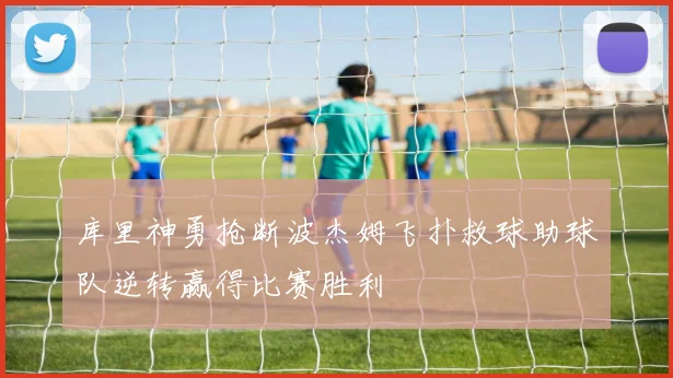 库里神勇抢断波杰姆飞扑救球助球队逆转赢得比赛胜利