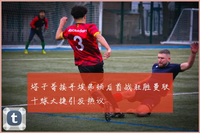 塔子哥接手埃弗顿后首战狂胜曼联十球大捷引发热议