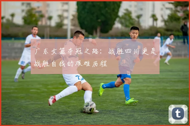 广东女篮夺冠之路：战胜四川更是战胜自我的艰难历程