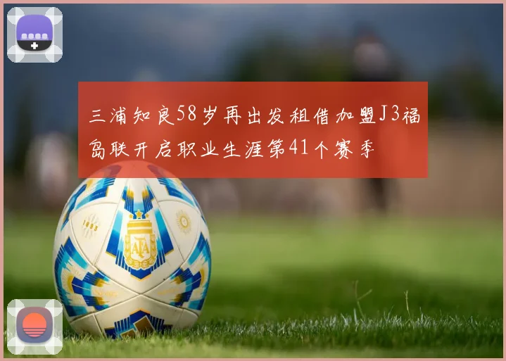 三浦知良58岁再出发租借加盟J3福岛联开启职业生涯第41个赛季