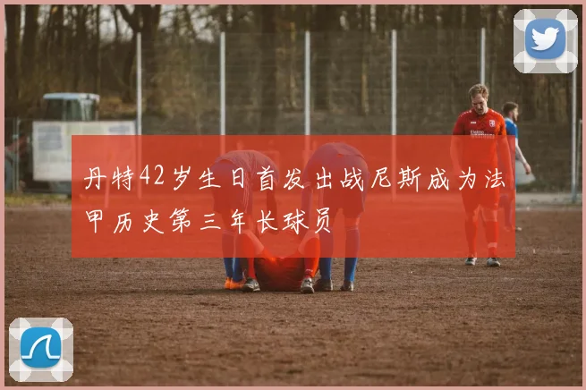 丹特42岁生日首发出战尼斯成为法甲历史第三年长球员