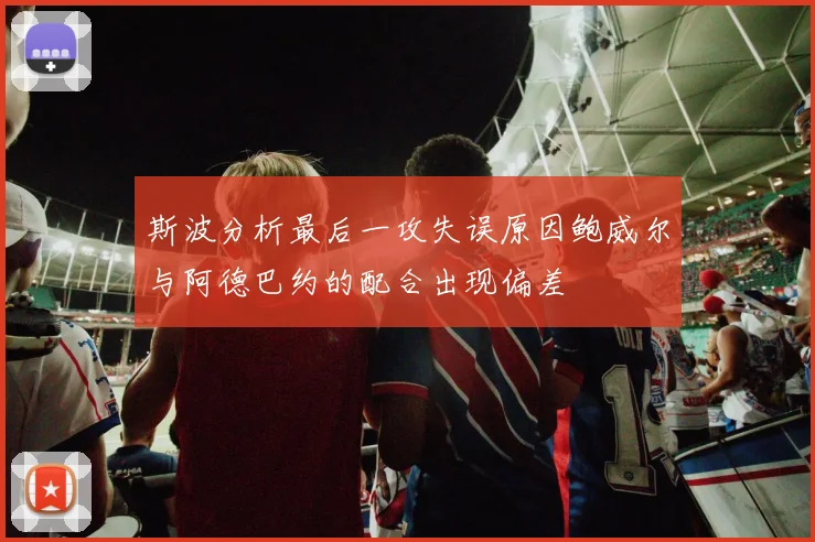 斯波分析最后一攻失误原因鲍威尔与阿德巴约的配合出现偏差