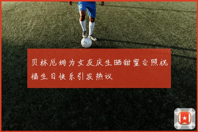 贝林厄姆为女友庆生晒甜蜜合照祝福生日快乐引发热议