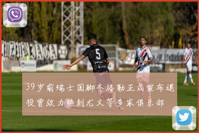 39岁前瑞士国脚齐格勒正式宣布退役曾效力热刺尤文等多家俱乐部
