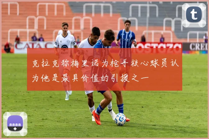 克拉克称梅里诺为枪手核心球员认为他是最具价值的引援之一