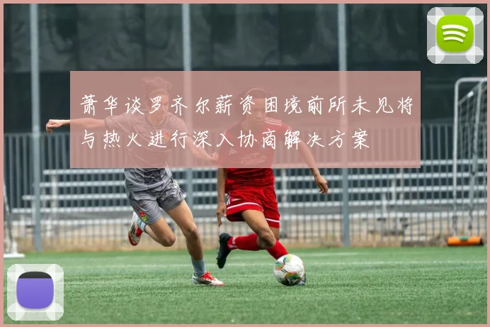 萧华谈罗齐尔薪资困境前所未见将与热火进行深入协商解决方案