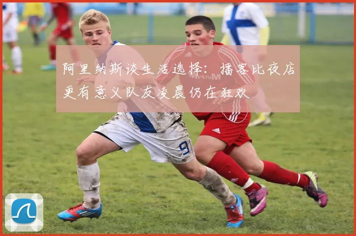 阿里纳斯谈生活选择：播客比夜店更有意义队友凌晨仍在狂欢