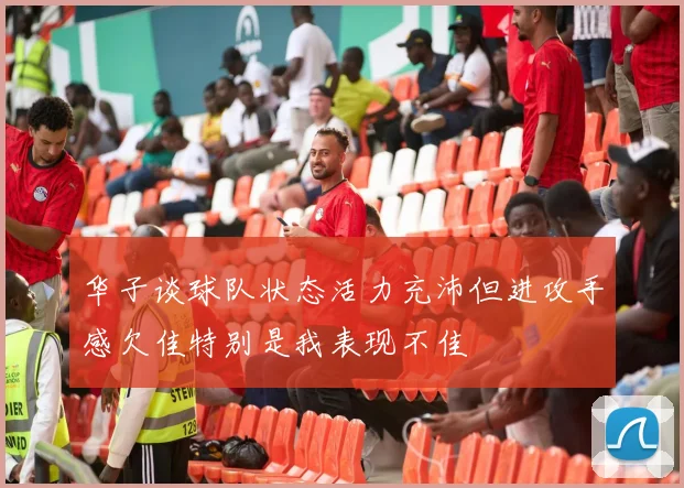 华子谈球队状态活力充沛但进攻手感欠佳特别是我表现不佳