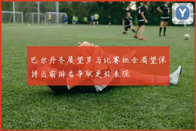 巴尔丹齐展望罗马比赛机会渴望保持当前排名争取更好表现