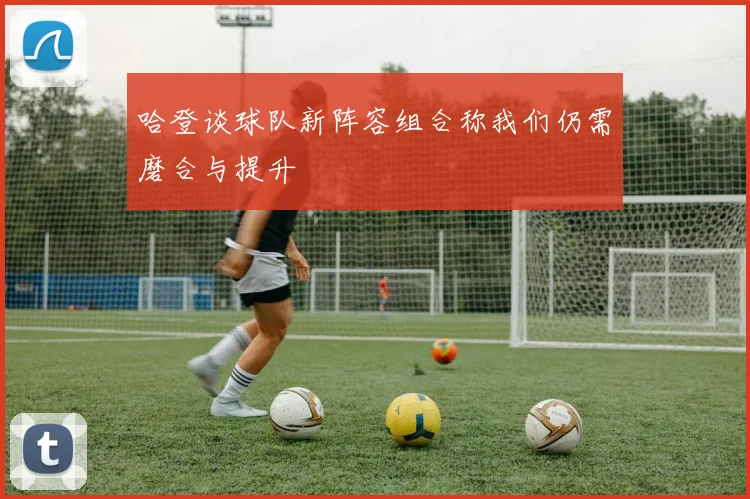 哈登谈球队新阵容组合称我们仍需磨合与提升