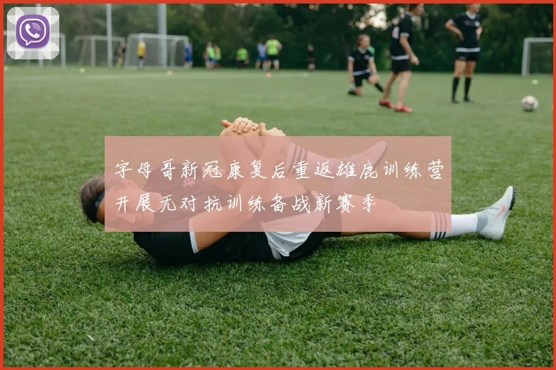 字母哥新冠康复后重返雄鹿训练营开展无对抗训练备战新赛季