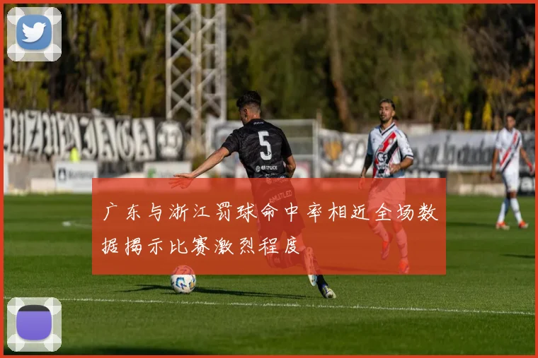 广东与浙江罚球命中率相近全场数据揭示比赛激烈程度