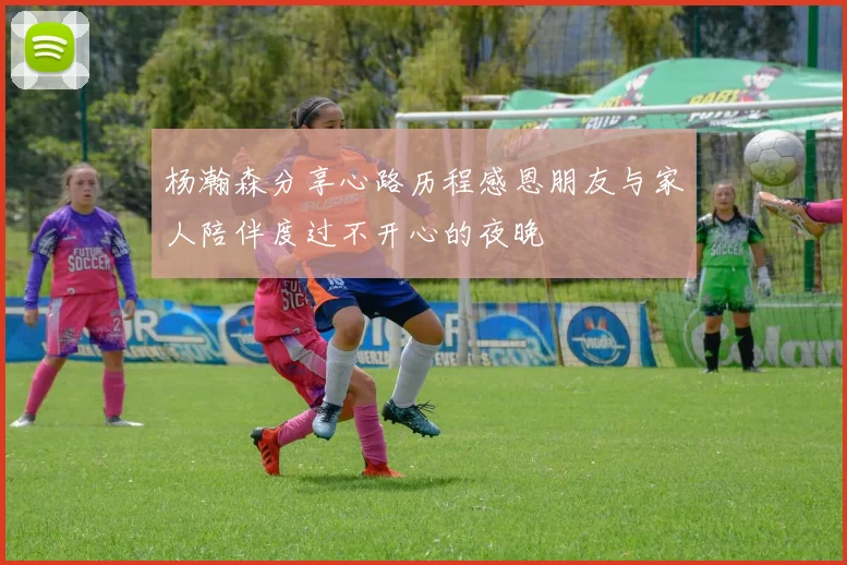 杨瀚森分享心路历程感恩朋友与家人陪伴度过不开心的夜晚