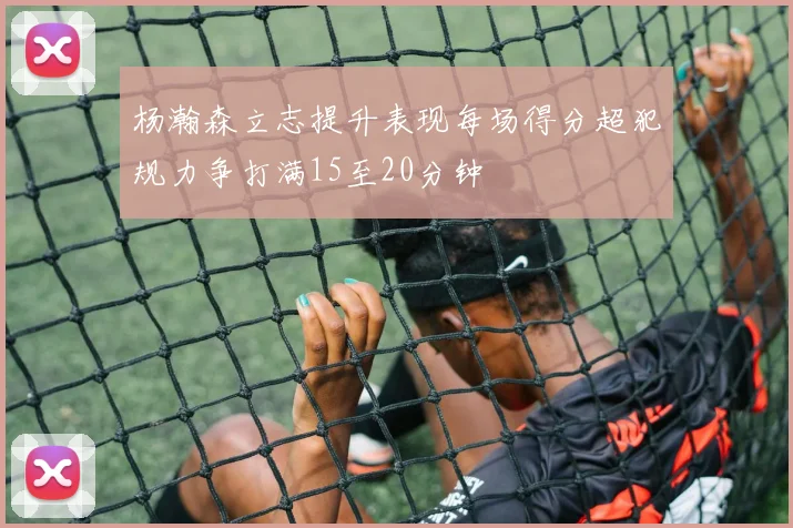 杨瀚森立志提升表现每场得分超犯规力争打满15至20分钟