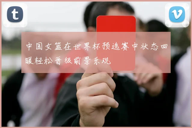 中国女篮在世界杯预选赛中状态回暖轻松晋级前景乐观