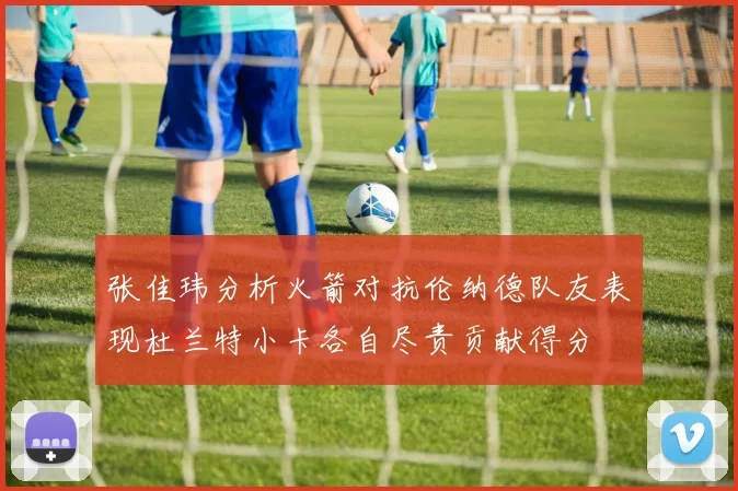 张佳玮分析火箭对抗伦纳德队友表现杜兰特小卡各自尽责贡献得分