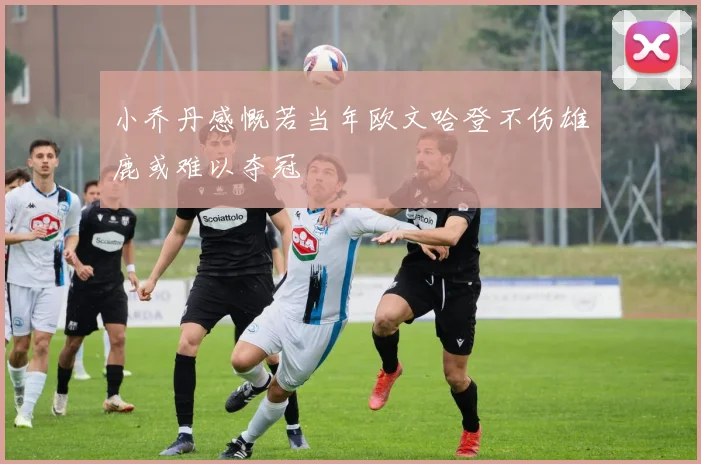 小乔丹感慨若当年欧文哈登不伤雄鹿或难以夺冠