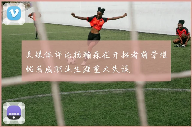 美媒体评论杨瀚森在开拓者前景堪忧或成职业生涯重大失误