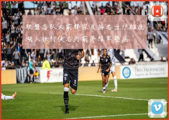 联盟各队大前锋深度排名出炉雄鹿湖人独行侠名列前茅绿军垫底