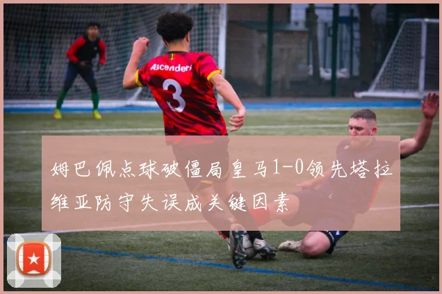 姆巴佩点球破僵局皇马1-0领先塔拉维亚防守失误成关键因素