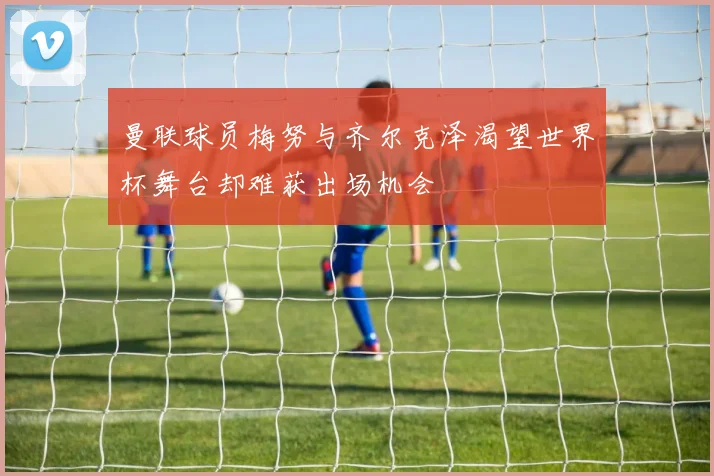 曼联球员梅努与齐尔克泽渴望世界杯舞台却难获出场机会
