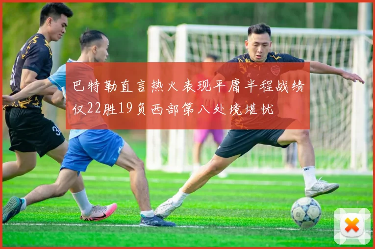 巴特勒直言热火表现平庸半程战绩仅22胜19负西部第八处境堪忧