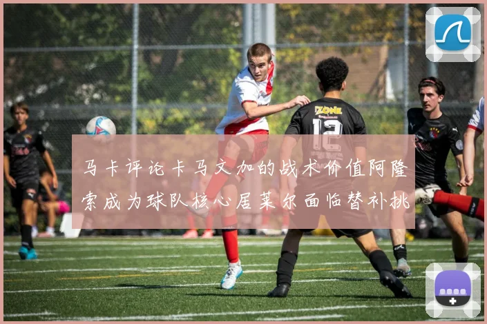 马卡评论卡马文加的战术价值阿隆索成为球队核心居莱尔面临替补挑战