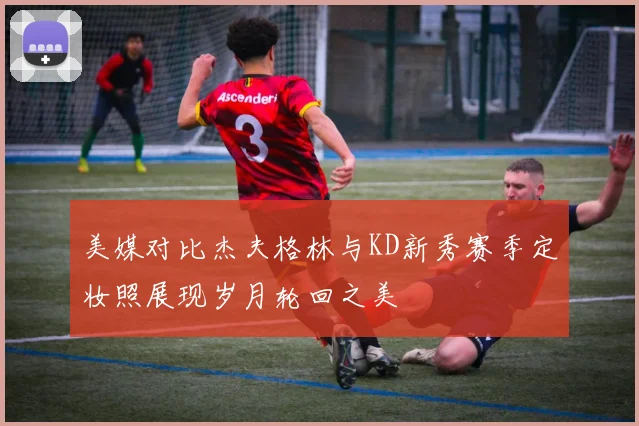 美媒对比杰夫格林与KD新秀赛季定妆照展现岁月轮回之美