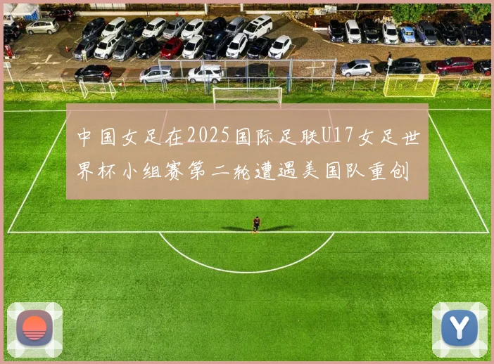 中国女足在2025国际足联U17女足世界杯小组赛第二轮遭遇美国队重创以2比5落败