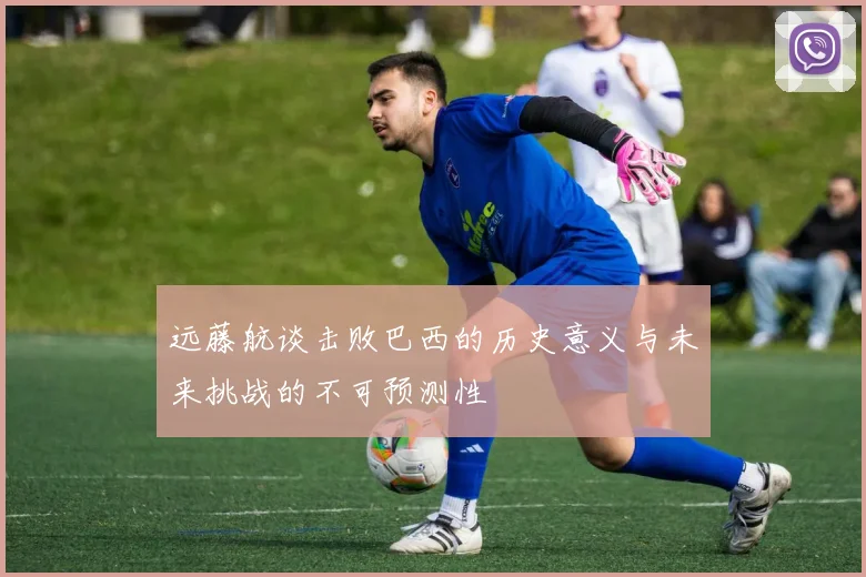 远藤航谈击败巴西的历史意义与未来挑战的不可预测性