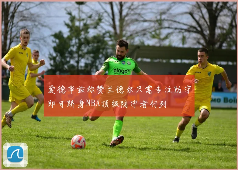 爱德华兹称赞兰德尔只需专注防守即可跻身NBA顶级防守者行列