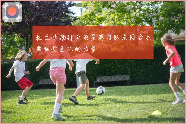 杜兰特期待全明星赛与队友同台共舞感受团队的力量