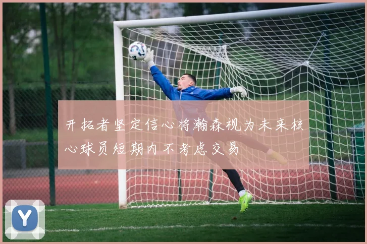 开拓者坚定信心将瀚森视为未来核心球员短期内不考虑交易
