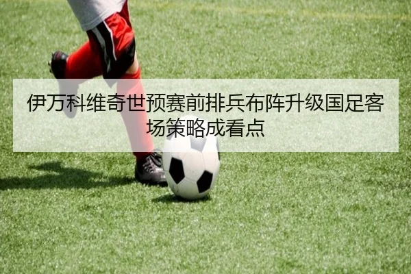 伊万科维奇世预赛前排兵布阵升级国足客场策略成看点 | jiuyou